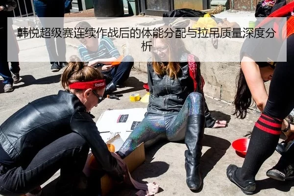韩悦超级赛连续作战后的体能分配与拉吊质量深度分析 - B-One Sports